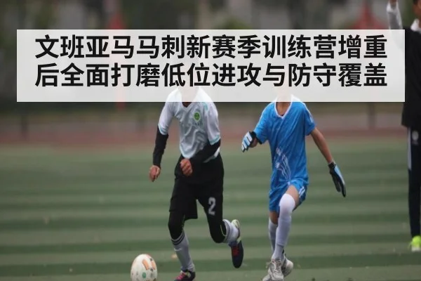 文班亚马马刺新赛季训练营增重后全面打磨低位进攻与防守覆盖