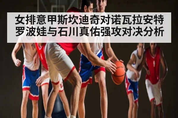 女排意甲斯坎迪奇对诺瓦拉安特罗波娃与石川真佑强攻对决分析