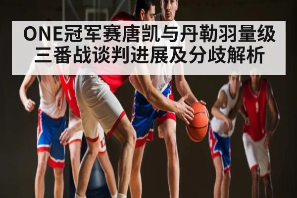 ONE冠军赛唐凯与丹勒羽量级三番战谈判进展及分歧解析